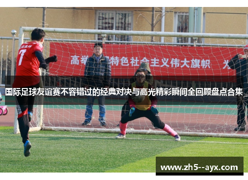 国际足球友谊赛不容错过的经典对决与高光精彩瞬间全回顾盘点合集