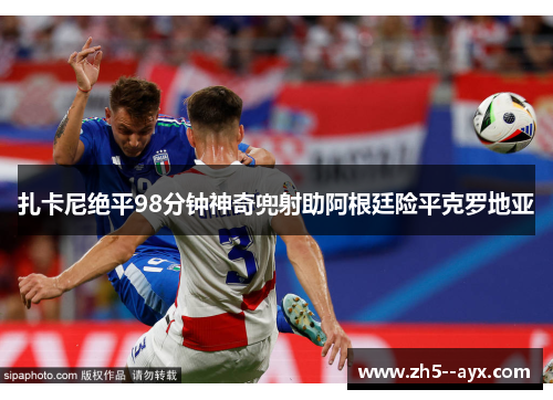 扎卡尼绝平98分钟神奇兜射助阿根廷险平克罗地亚 扎卡尼绝平98分钟神奇兜射助阿根廷险平克罗地亚