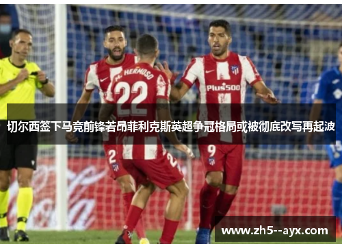 切尔西签下马竞前锋若昂菲利克斯英超争冠格局或被彻底改写再起波 切尔西签下马竞前锋若昂菲利克斯英超争冠格局或被彻底改写再起波