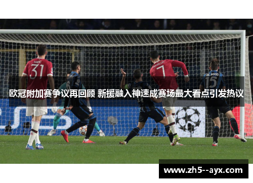 欧冠附加赛争议再回顾 新援融入神速成赛场最大看点引发热议 欧冠附加赛争议再回顾 新援融入神速成赛场最大看点引发热议