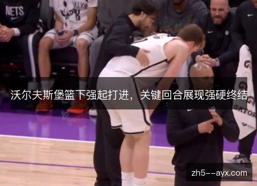 沃尔夫斯堡篮下强起打进,关键回合展现强硬终结 沃尔夫斯堡篮下强起打进,关键回合展现强硬终结