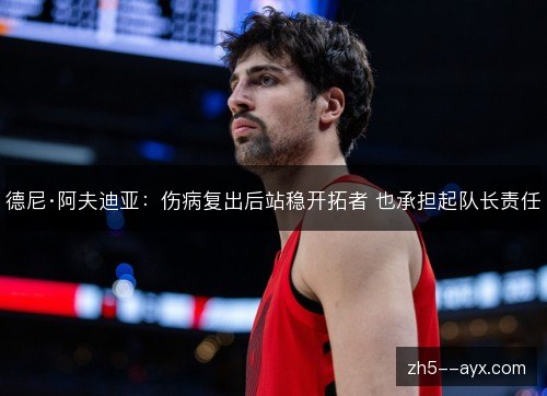 德尼·阿夫迪亚:伤病复出后站稳开拓者 也承担起队长责任 德尼·阿夫迪亚:伤病复出后站稳开拓者 也承担起队长责任